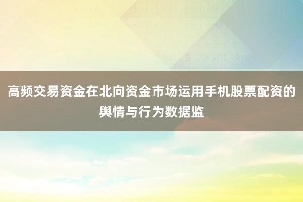 高频交易资金在北向资金市场运用手机股票配资的舆情与行为数据监