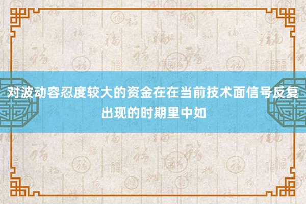 对波动容忍度较大的资金在在当前技术面信号反复出现的时期里中如