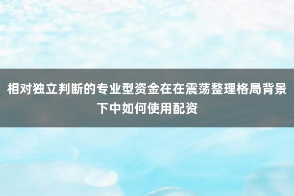 相对独立判断的专业型资金在在震荡整理格局背景下中如何使用配资