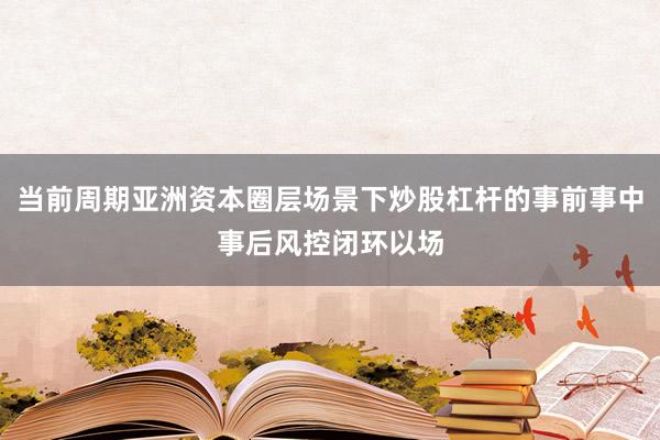 当前周期亚洲资本圈层场景下炒股杠杆的事前事中事后风控闭环以场