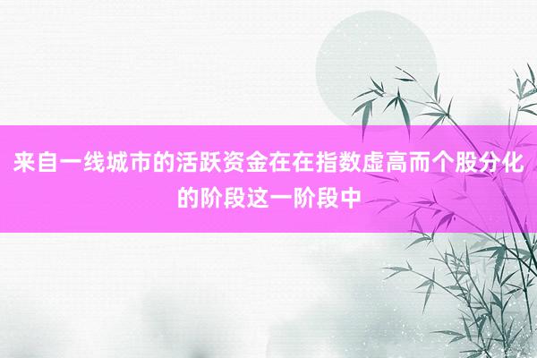 来自一线城市的活跃资金在在指数虚高而个股分化的阶段这一阶段中