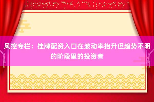 风控专栏：挂牌配资入口在波动率抬升但趋势不明的阶段里的投资者