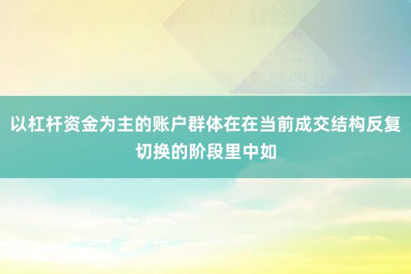 以杠杆资金为主的账户群体在在当前成交结构反复切换的阶段里中如