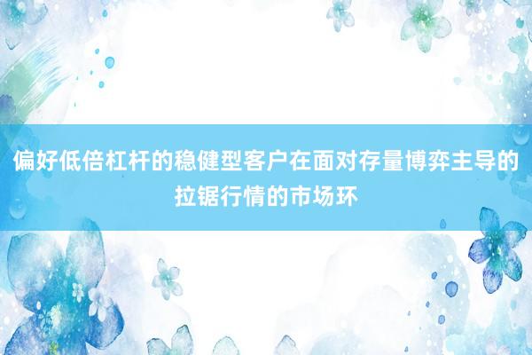 偏好低倍杠杆的稳健型客户在面对存量博弈主导的拉锯行情的市场环