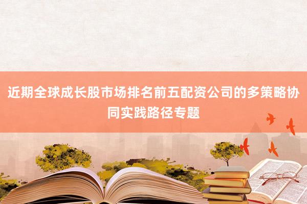 近期全球成长股市场排名前五配资公司的多策略协同实践路径专题