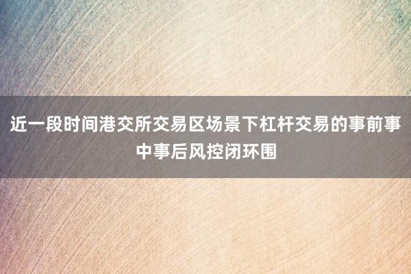 近一段时间港交所交易区场景下杠杆交易的事前事中事后风控闭环围