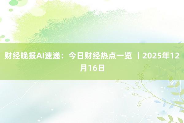 财经晚报AI速递：今日财经热点一览 丨2025年12月16日