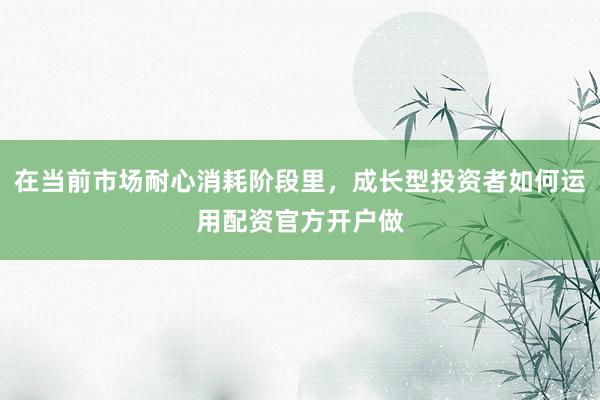 在当前市场耐心消耗阶段里，成长型投资者如何运用配资官方开户做