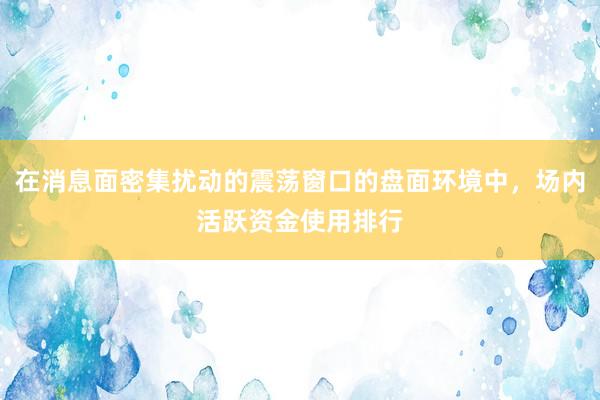 在消息面密集扰动的震荡窗口的盘面环境中，场内活跃资金使用排行