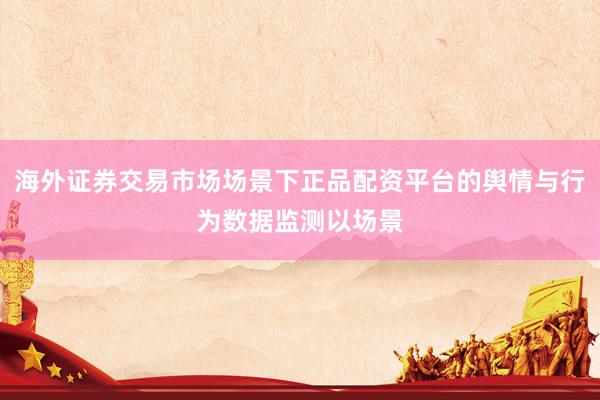 海外证券交易市场场景下正品配资平台的舆情与行为数据监测以场景