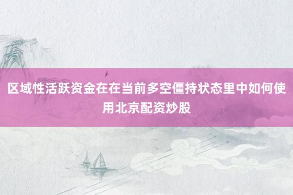 区域性活跃资金在在当前多空僵持状态里中如何使用北京配资炒股