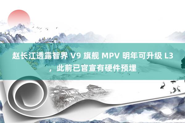 赵长江透露智界 V9 旗舰 MPV 明年可升级 L3，此前已官宣有硬件预埋