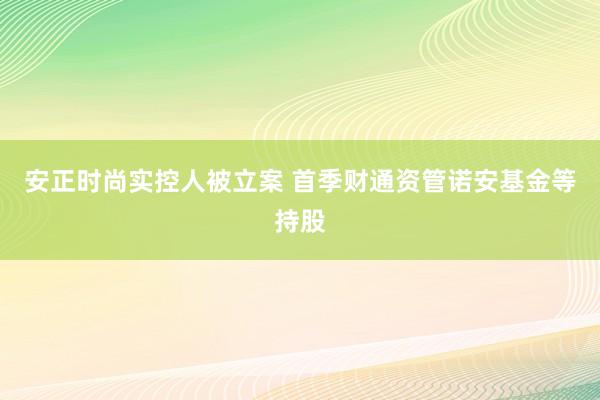 安正时尚实控人被立案 首季财通资管诺安基金等持股