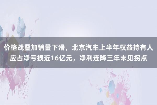 价格战叠加销量下滑，北京汽车上半年权益持有人应占净亏损近16亿元，净利连降三年未见拐点