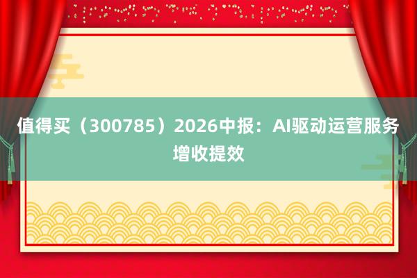 值得买（300785）2026中报：AI驱动运营服务增收提效