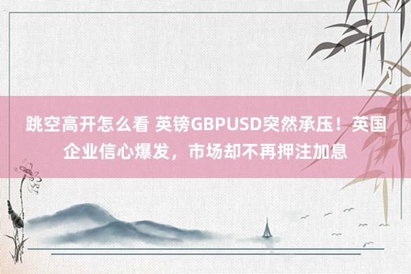 跳空高开怎么看 英镑GBPUSD突然承压！英国企业信心爆发，市场却不再押注加息
