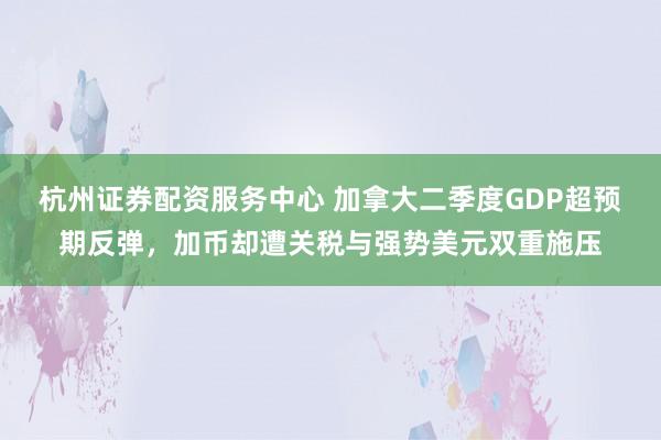 杭州证券配资服务中心 加拿大二季度GDP超预期反弹，加币却遭关税与强势美元双重施压