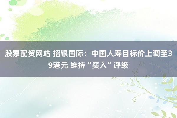 股票配资网站 招银国际：中国人寿目标价上调至39港元 维持“买入”评级