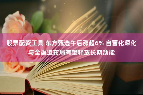 股票配资工具 东方甄选午后涨超6% 自营化深化与全渠道布局有望释放长期动能