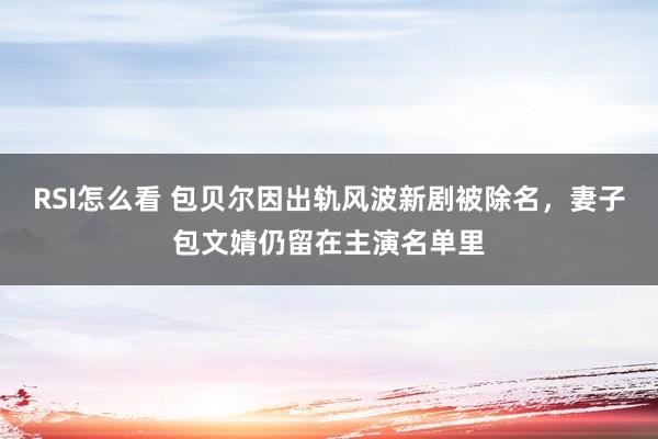 RSI怎么看 包贝尔因出轨风波新剧被除名，妻子包文婧仍留在主演名单里