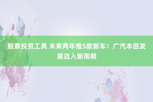 股票投资工具 未来两年推5款新车！广汽本田发展迈入新周期
