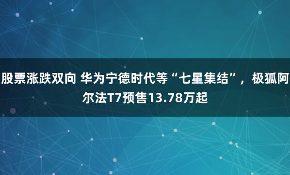 股票涨跌双向 华为宁德时代等“七星集结”，极狐阿尔法T7预售13.78万起