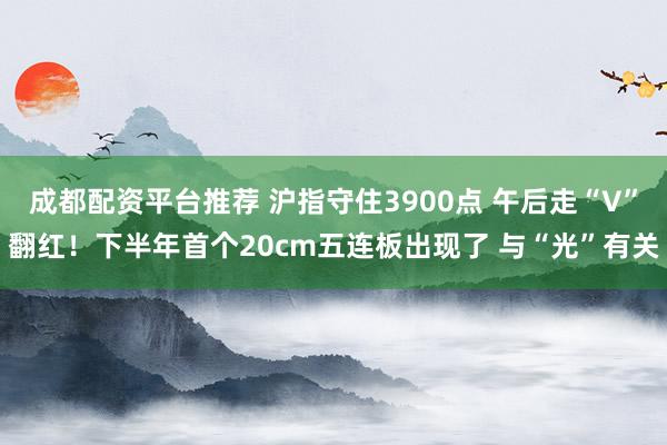 成都配资平台推荐 沪指守住3900点 午后走“V”翻红！下半年首个20cm五连板出现了 与“光”有关