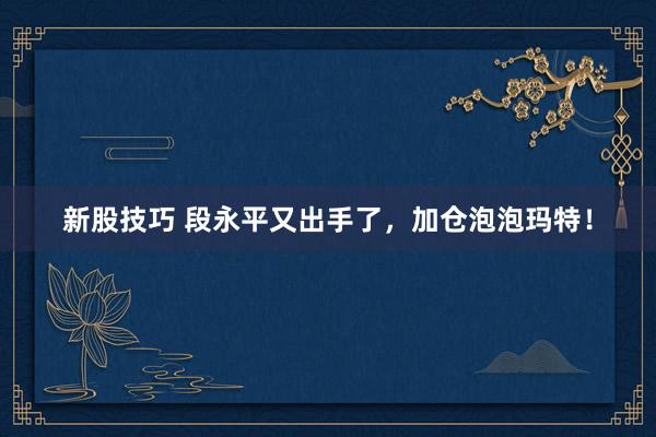 新股技巧 段永平又出手了，加仓泡泡玛特！