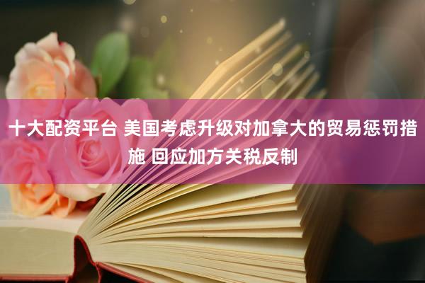 十大配资平台 美国考虑升级对加拿大的贸易惩罚措施 回应加方关税反制