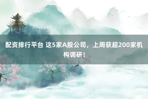 配资排行平台 这5家A股公司，上周获超200家机构调研！
