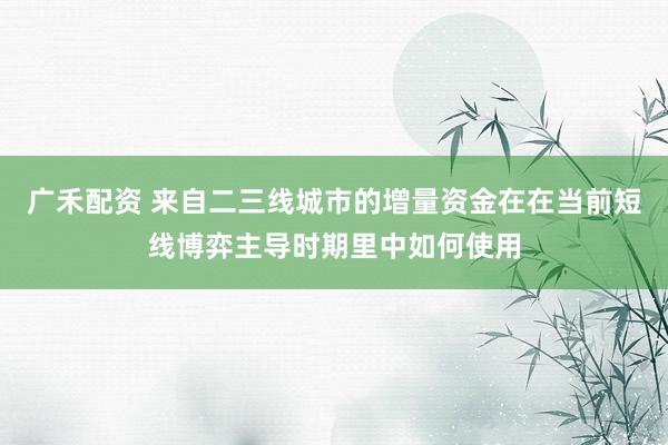 广禾配资 来自二三线城市的增量资金在在当前短线博弈主导时期里中如何使用