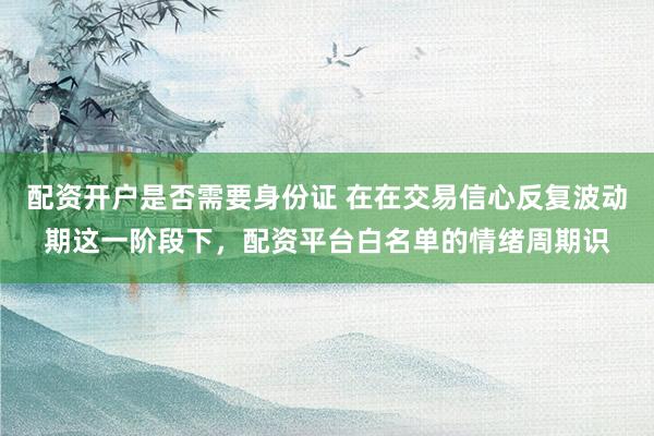 配资开户是否需要身份证 在在交易信心反复波动期这一阶段下，配资平台白名单的情绪周期识
