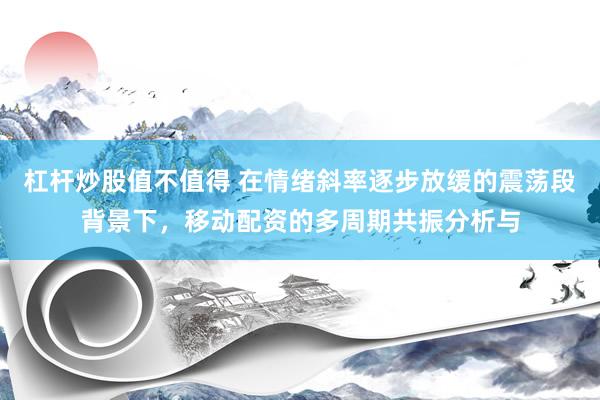 杠杆炒股值不值得 在情绪斜率逐步放缓的震荡段背景下，移动配资的多周期共振分析与