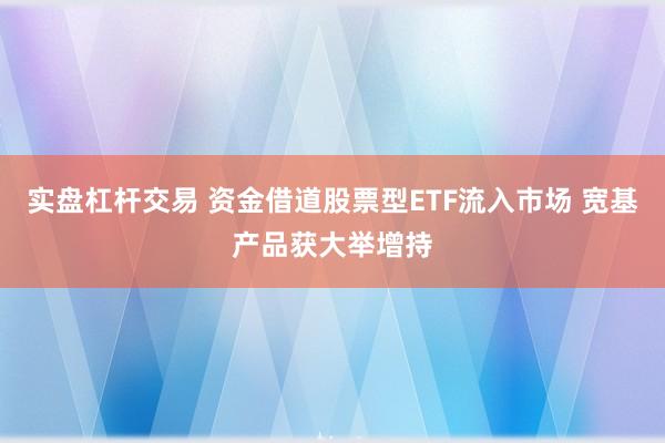 实盘杠杆交易 资金借道股票型ETF流入市场 宽基产品获大举增持