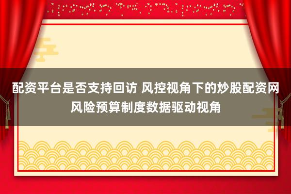 配资平台是否支持回访 风控视角下的炒股配资网风险预算制度数据驱动视角