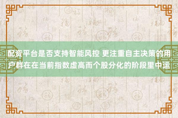 配资平台是否支持智能风控 更注重自主决策的用户群在在当前指数虚高而个股分化的阶段里中运
