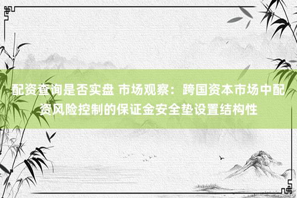 配资查询是否实盘 市场观察：跨国资本市场中配资风险控制的保证金安全垫设置结构性