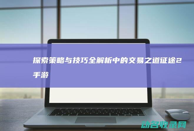 探索 策略与技巧全解析 中的交易之道 征途2手游 (探索策略与技术pdf)