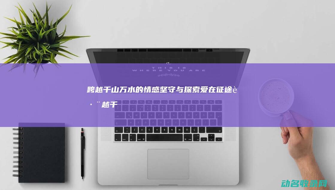 跨越千山万水的情感坚守与探索 爱在征途 (跨越千山万水而来只为与你相见)