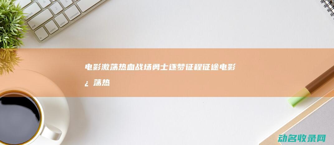 电影 激荡热血战场 勇士逐梦征程 征途 (电影激荡热血演员表)